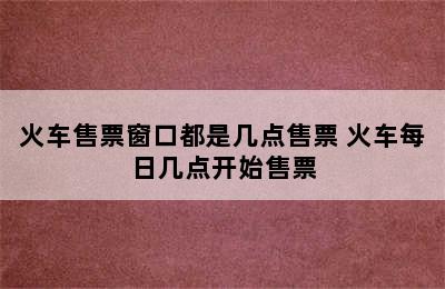 火车售票窗口都是几点售票 火车每日几点开始售票